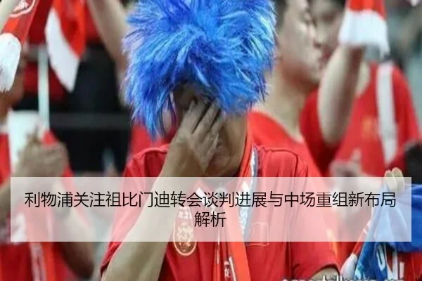 利物浦关注祖比门迪转会谈判进展与中场重组新布局解析 - pg
