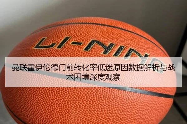 曼联霍伊伦德门前转化率低迷原因数据解析与战术困境深度观察